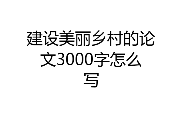 建设美丽乡村的论文3000字怎么写