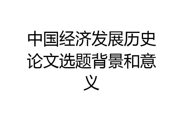 中国经济发展历史论文选题背景和意义