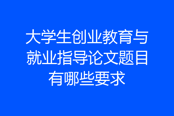大学生创业教育与就业指导论文题目有哪些要求