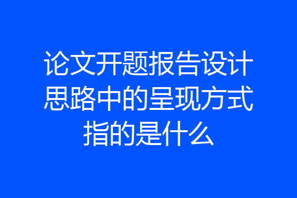 论文开题报告设计思路中的呈现方式指的是什么