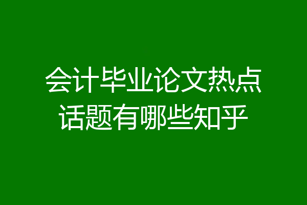 会计毕业论文热点话题有哪些知乎