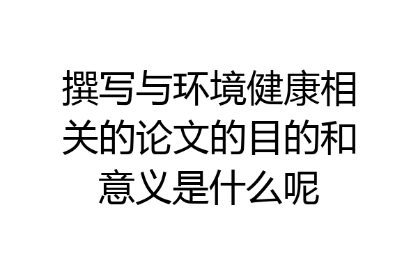 撰写与环境健康相关的论文的目的和意义是什么呢