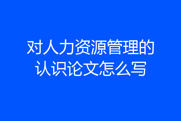 对人力资源管理的认识论文怎么写