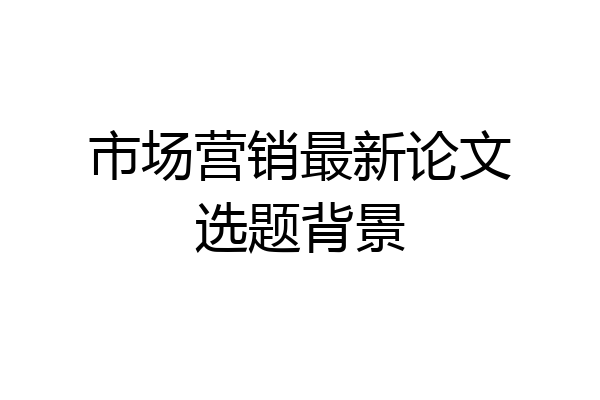 市场营销最新论文选题背景
