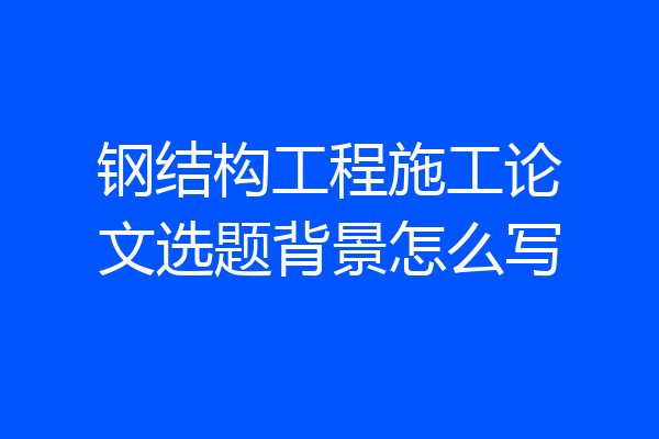 钢结构工程施工论文选题背景怎么写