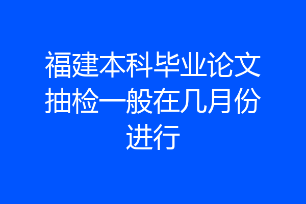 福建本科毕业论文抽检一般在几月份进行