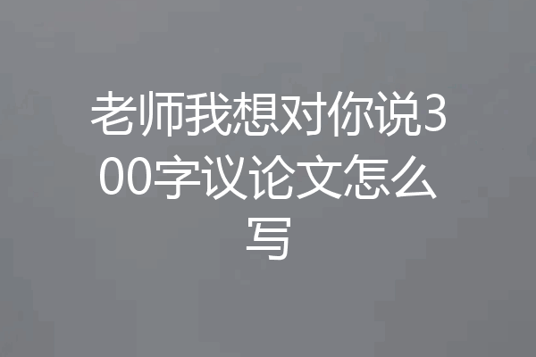 老师我想对你说300字议论文怎么写