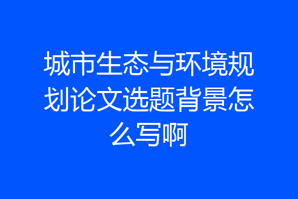 城市生态与环境规划论文选题背景怎么写啊