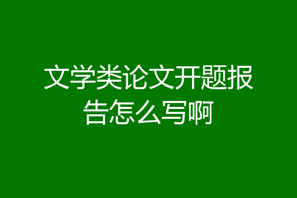 文学类论文开题报告怎么写啊