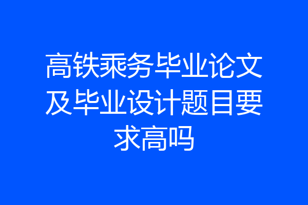 高铁乘务毕业论文及毕业设计题目要求高吗