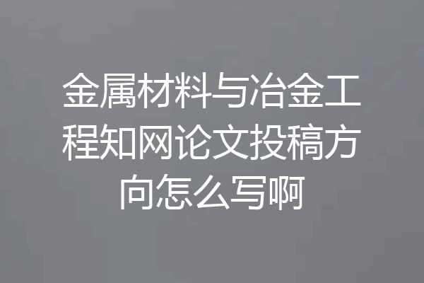 金属材料与冶金工程知网论文投稿方向怎么写啊