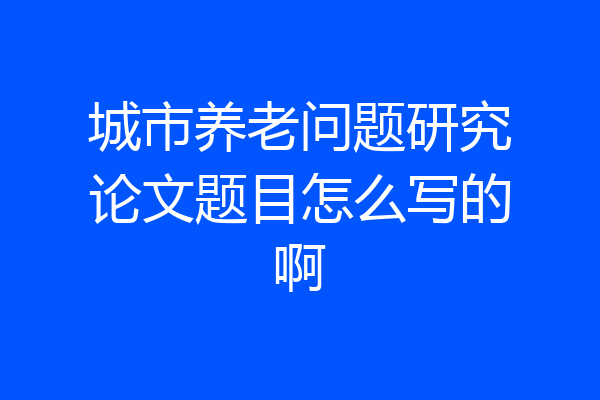 城市养老问题研究论文题目怎么写的啊