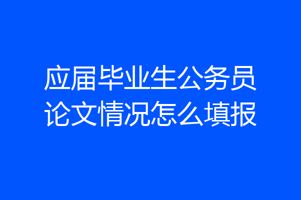 应届毕业生公务员论文情况怎么填报