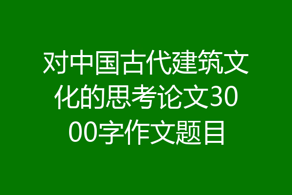 对中国古代建筑文化的思考论文3000字作文题目