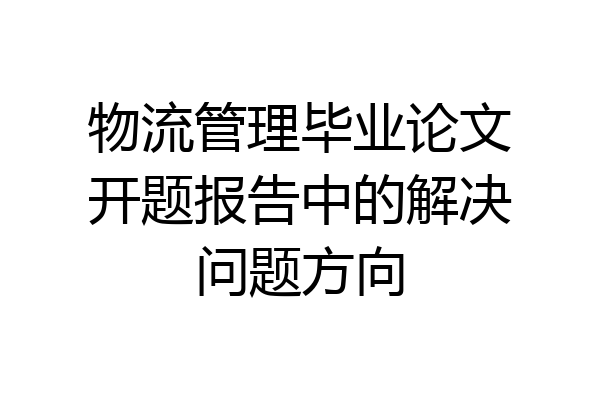物流管理毕业论文开题报告中的解决问题方向