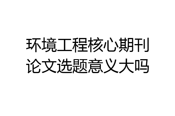 环境工程核心期刊论文选题意义大吗