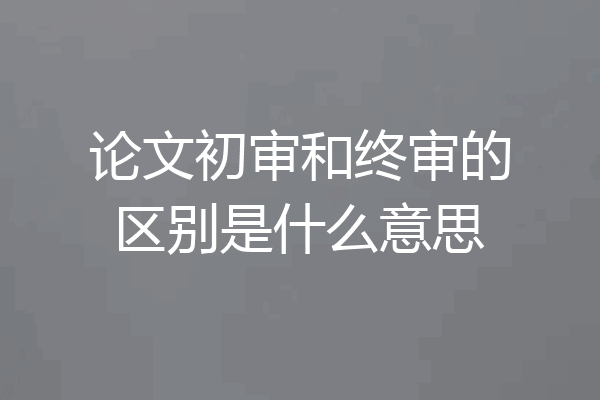 论文初审和终审的区别是什么意思