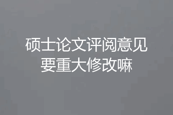 硕士论文评阅意见要重大修改嘛