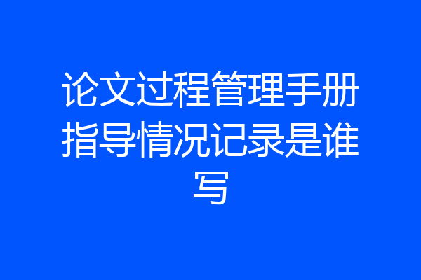 论文过程管理手册指导情况记录是谁写