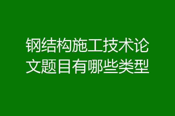 钢结构施工技术论文题目有哪些类型