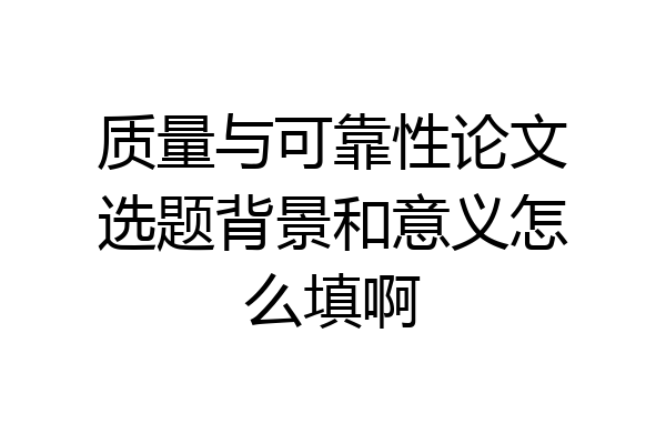 质量与可靠性论文选题背景和意义怎么填啊