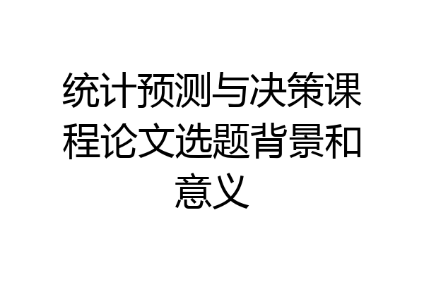 统计预测与决策课程论文选题背景和意义