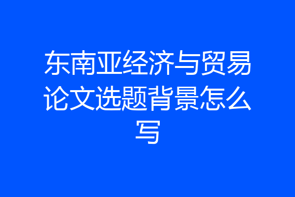 东南亚经济与贸易论文选题背景怎么写