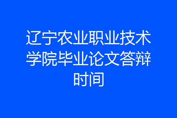 辽宁农业职业技术学院毕业论文答辩时间