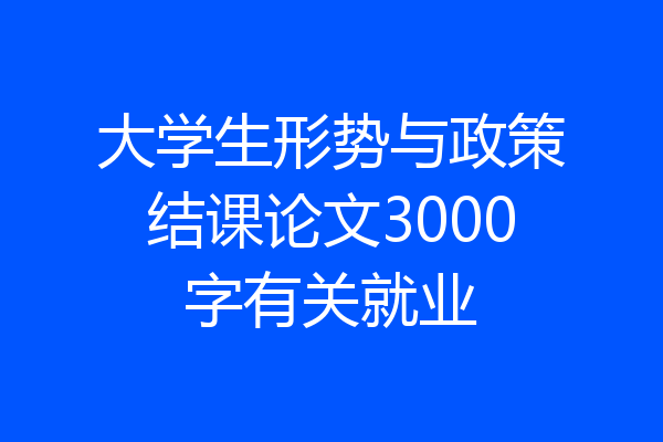大学生形势与政策结课论文3000字有关就业