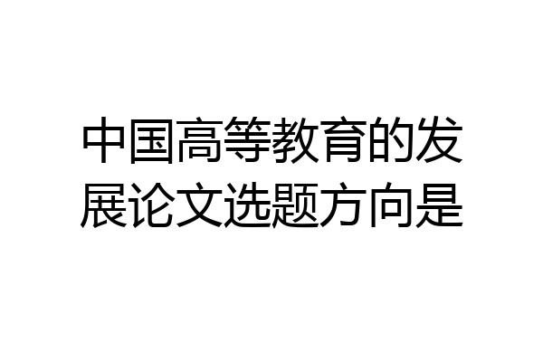 中国高等教育的发展论文选题方向是