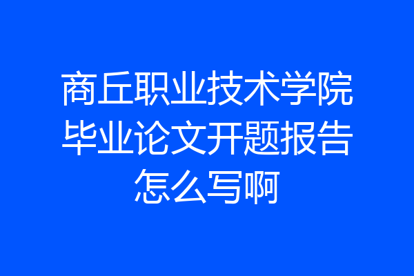 商丘职业技术学院毕业论文开题报告怎么写啊