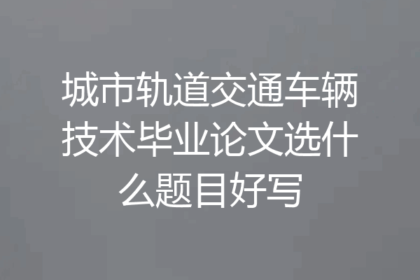 城市轨道交通车辆技术毕业论文选什么题目好写
