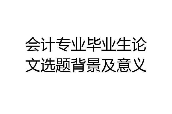 会计专业毕业生论文选题背景及意义