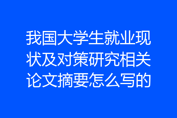 我国大学生就业现状及对策研究相关论文摘要怎么写的