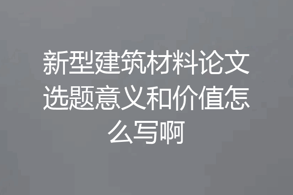 新型建筑材料论文选题意义和价值怎么写啊