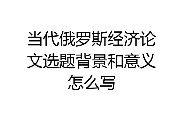 当代俄罗斯经济论文选题背景和意义怎么写