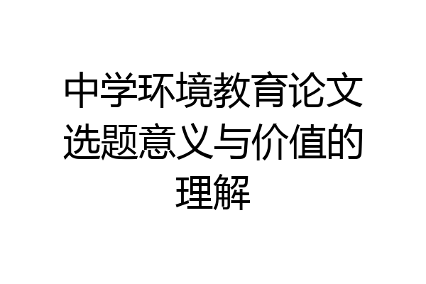 中学环境教育论文选题意义与价值的理解