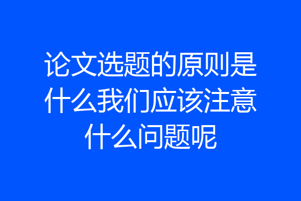 论文选题的原则是什么我们应该注意什么问题呢