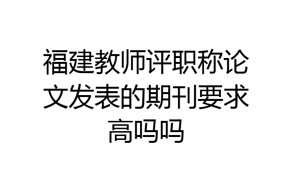 福建教师评职称论文发表的期刊要求高吗吗