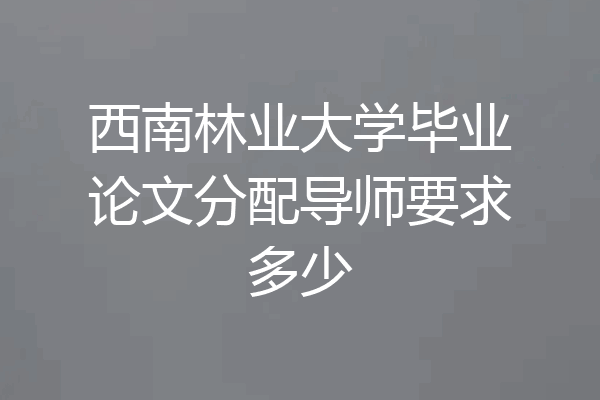 西南林业大学毕业论文分配导师要求多少