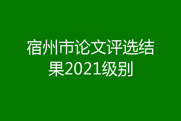 宿州市论文评选结果2021级别