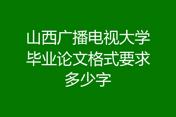 山西广播电视大学毕业论文格式要求多少字