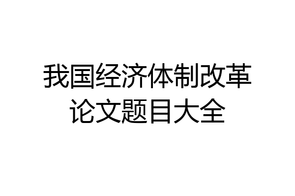 我国经济体制改革论文题目大全