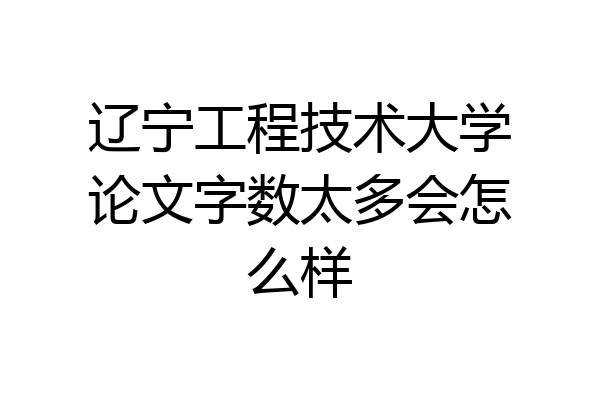 辽宁工程技术大学论文字数太多会怎么样