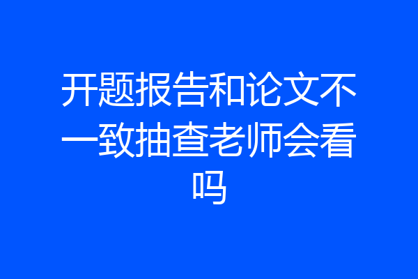 开题报告和论文不一致抽查老师会看吗