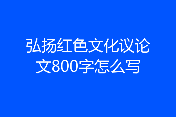 弘扬红色文化议论文800字怎么写