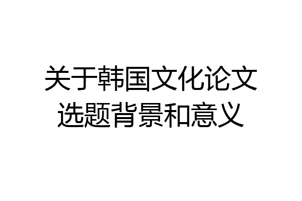 关于韩国文化论文选题背景和意义
