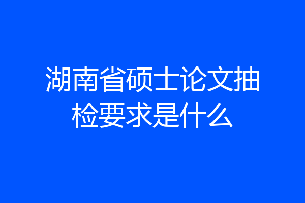 湖南省硕士论文抽检要求是什么