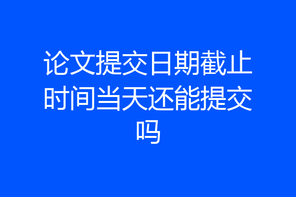 论文提交日期截止时间当天还能提交吗