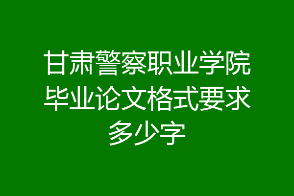 甘肃警察职业学院毕业论文格式要求多少字